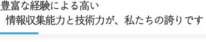 豊富な経験による高い情報収集能力と技術力が、私たちの誇りです