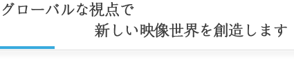 グローバルな視点で新しい映像世界を創造します